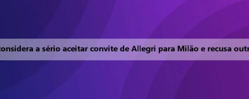 Flahovic considera a sério aceitar convite de Allegri para Milão e recusa outras ofertas