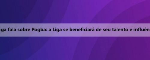 Presidente da Liga fala sobre Pogba: a Liga se beneficiará de seu talento e influência internacional