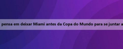 Notas da Argentina: Messi pensa em deixar Miami antes da Copa do Mundo para se juntar a um time mais competitivo