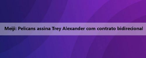 Meiji: Pelicans assina Trey Alexander com contrato bidirecional