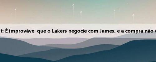 Wen Fat: É improvável que o Lakers negocie com James, e a compra não é lógica