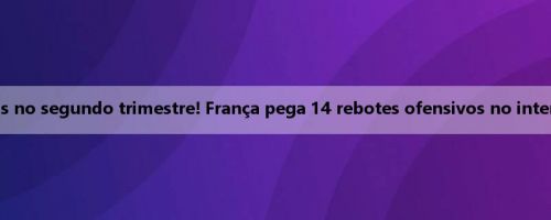 Vitória líquida de 13 pontos no segundo trimestre! França pega 14 rebotes ofensivos no intervalo e ultrapassa 6 pontos