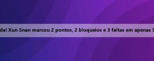 Incomoda falta limitada! Xun Snan marcou 2 pontos, 2 bloqueios e 3 faltas em apenas 5 minutos no intervalo