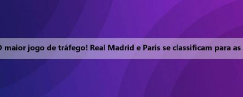 Zaobao: O maior jogo de tráfego! Real Madrid e Paris se classificam para as semifinais