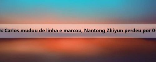 Relatório da batalha da China: Carlos mudou de linha e marcou, Nantong Zhiyun perdeu por 0-1 para o Guangzhou Leopard
