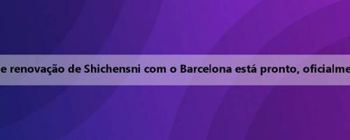 Cada corpo: o contrato de renovação de Shichensni com o Barcelona está pronto, oficialmente assinado antes de 13