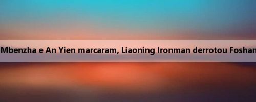 Relatório da China A: Mbenzha e An Yien marcaram, Liaoning Ironman derrotou Foshan South Lions por 2 a 0