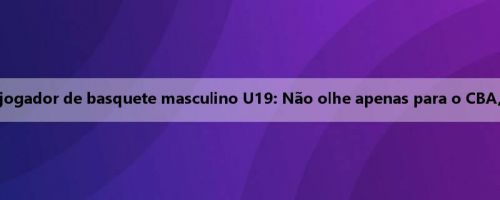 Mensagem da mídia para o jogador de basquete masculino U19: Não olhe apenas para o CBA, tenha a chance de sair e ver