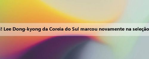 A fome de gols está aqui! Lee Dong-kyong da Coreia do Sul marcou novamente na seleção nacional após 1489 dias