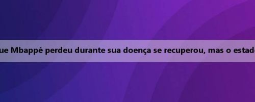 Mídia francesa: o peso que Mbappé perdeu durante sua doença se recuperou, mas o estado ainda não atingiu 100%