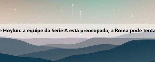 Di Mazio sobre o futuro de Hoylun: a equipe da Série A está preocupada, a Roma pode tentar um plano de empréstimo