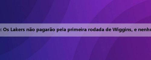 Notas da equipe: Os Lakers não pagarão pela primeira rodada de Wiggins, e nenhum time fará isso