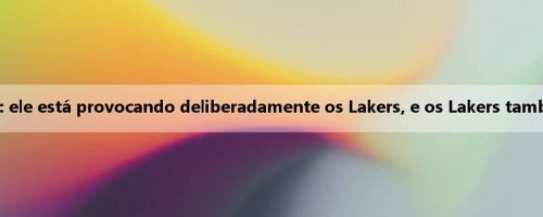 Wen Fat fala sobre os rumores de James e Cavaliers: ele está provocando deliberadamente os Lakers, e os Lakers também responderam a ele com um confronto negativo