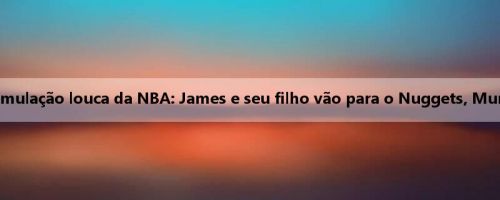 A mídia dos EUA expõe uma simulação louca da NBA: James e seu filho vão para o Nuggets, Murray e outros vão para o Lakers