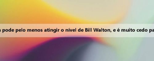 Mídia dos EUA: Yang Hansen pode pelo menos atingir o nível de Bill Walton, e é muito cedo para dizer que ele é como Jokic