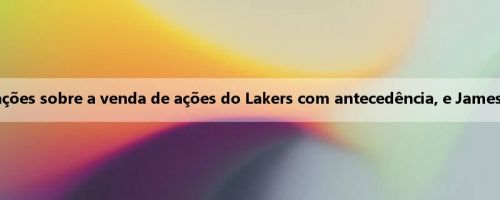 Wen Fat: Donchiqi recebeu informações sobre a venda de ações do Lakers com antecedência, e James não recebeu um aviso semelhante Wen Fat: Donchiqi recebeu informações sobre a venda de ações do Lakers com antecedência, e James não recebeu um aviso semelhante