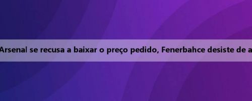 Repórter turco: Arsenal se recusa a baixar o preço pedido, Fenerbahce desiste de apresentar Trosad