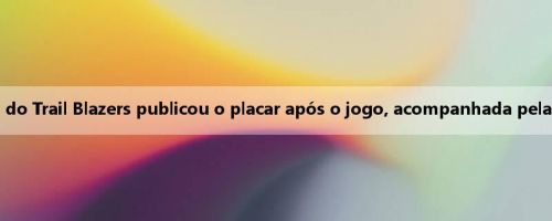 Pelotão! A mídia oficial do Trail Blazers publicou o placar após o jogo, acompanhada pelas fotos de Yang Hansen