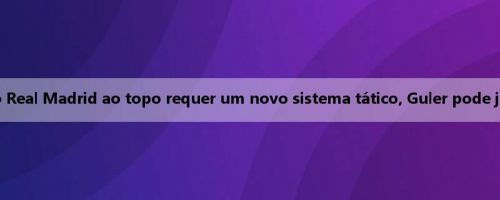 Cross: O retorno do Real Madrid ao topo requer um novo sistema tático, Guler pode jogar na 10ª posição