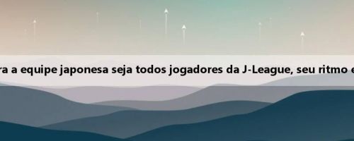 Jiang Shenglong: Embora a equipe japonesa seja todos jogadores da J-League, seu ritmo está além da imaginação