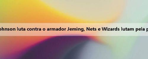 Nets x Wizards Antevisão: Johnson luta contra o armador Jeming, Nets e Wizards lutam pela primeira vitória do Xia United