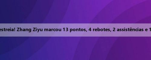 FIBA grupo adulto estreia! Zhang Ziyu marcou 13 pontos, 4 rebotes, 2 assistências e 1 bloqueio em 5 de 7